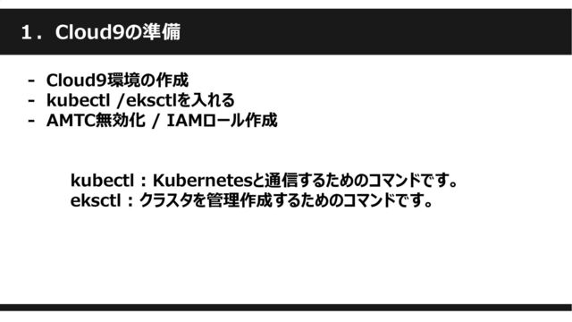 １．Cloud9の準備
- Cloud9環境の作成
‐ kubectl /eksctlを入れる
‐ AMTC無効化 / IAMロール作成
kubectl : Kubernetesと通信するためのコマンドです。
eksctl : クラスタを管理作成するためのコマンドです。
