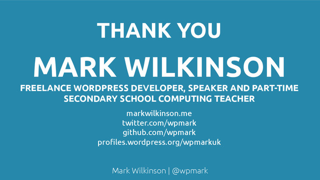 Mark Wilkinson | @wpmark
THANK YOU
MARK WILKINSON
FREELANCE WORDPRESS DEVELOPER, SPEAKER AND PART-TIME
SECONDARY SCHOOL COMPUTING TEACHER
markwilkinson.me
twitter.com/wpmark
github.com/wpmark
profiles.wordpress.org/wpmarkuk
