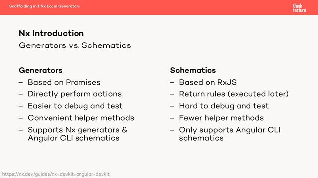 Generators vs. Schematics
Generators
– Based on Promises
– Directly perform actions
– Easier to debug and test
– Convenient helper methods
– Supports Nx generators &
Angular CLI schematics
Schematics
– Based on RxJS
– Return rules (executed later)
– Hard to debug and test
– Fewer helper methods
– Only supports Angular CLI
schematics
Scaffolding mit Nx Local Generators
Nx Introduction
https://nx.dev/guides/nx-devkit-angular-devkit
