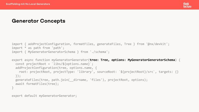 import { addProjectConfiguration, formatFiles, generateFiles, Tree } from '@nx/devkit';
import * as path from 'path';
import { MyGeneratorGeneratorSchema } from './schema';
export async function myGeneratorGenerator(tree: Tree, options: MyGeneratorGeneratorSchema) {
const projectRoot = `libs/${options.name}`;
addProjectConfiguration(tree, options.name, {
root: projectRoot, projectType: 'library', sourceRoot: `${projectRoot}/src`, targets: {}
});
generateFiles(tree, path.join(__dirname, 'files'), projectRoot, options);
await formatFiles(tree);
}
export default myGeneratorGenerator;
Generator Concepts
Scaffolding mit Nx Local Generators
