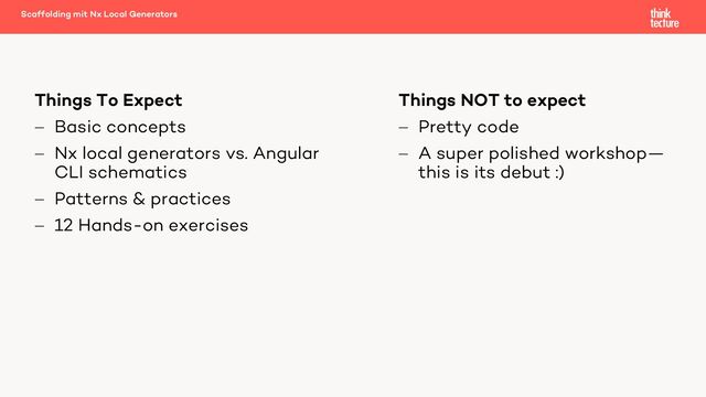 Things NOT to expect
- Pretty code
- A super polished workshop—
this is its debut :)
Things To Expect
- Basic concepts
- Nx local generators vs. Angular
CLI schematics
- Patterns & practices
- 12 Hands-on exercises
Scaffolding mit Nx Local Generators
