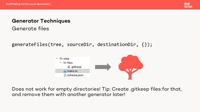 Generate files
generateFiles(tree, sourceDir, destinationDir, {});
Does not work for empty directories! Tip: Create .gitkeep files for that,
and remove them with another generator later!
Generator Techniques
Scaffolding mit Nx Local Generators
