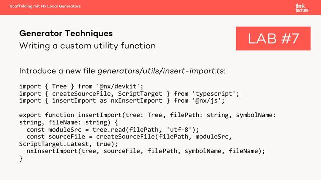 Writing a custom utility function
Introduce a new file generators/utils/insert-import.ts:
import { Tree } from '@nx/devkit';
import { createSourceFile, ScriptTarget } from 'typescript';
import { insertImport as nxInsertImport } from '@nx/js';
export function insertImport(tree: Tree, filePath: string, symbolName:
string, fileName: string) {
const moduleSrc = tree.read(filePath, 'utf-8');
const sourceFile = createSourceFile(filePath, moduleSrc,
ScriptTarget.Latest, true);
nxInsertImport(tree, sourceFile, filePath, symbolName, fileName);
}
Generator Techniques
Scaffolding mit Nx Local Generators
LAB #7
