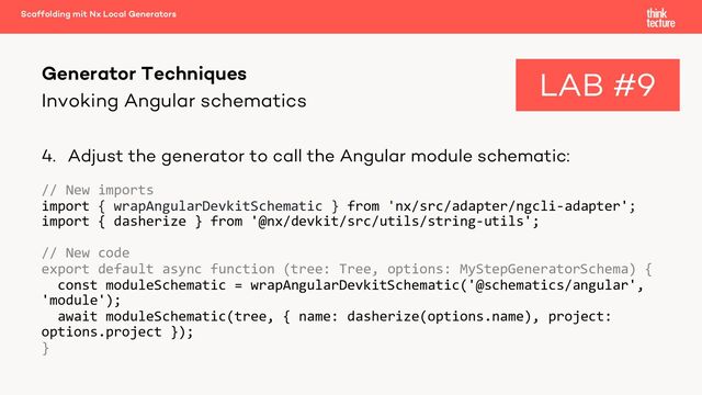 Invoking Angular schematics
4. Adjust the generator to call the Angular module schematic:
// New imports
import { wrapAngularDevkitSchematic } from 'nx/src/adapter/ngcli-adapter';
import { dasherize } from '@nx/devkit/src/utils/string-utils';
// New code
export default async function (tree: Tree, options: MyStepGeneratorSchema) {
const moduleSchematic = wrapAngularDevkitSchematic('@schematics/angular',
'module');
await moduleSchematic(tree, { name: dasherize(options.name), project:
options.project });
}
Generator Techniques
Scaffolding mit Nx Local Generators
LAB #9
