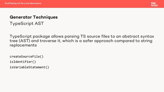 TypeScript AST
TypeScript package allows parsing TS source files to an abstract syntax
tree (AST) and traverse it, which is a safer approach compared to string
replacements
createSourceFile()
isIdentifier()
isVariableStatement()
Generator Techniques
Scaffolding mit Nx Local Generators
