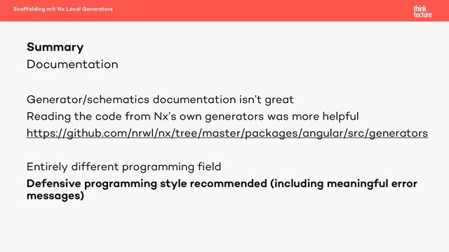 Documentation
Generator/schematics documentation isn’t great
Reading the code from Nx’s own generators was more helpful
https://github.com/nrwl/nx/tree/master/packages/angular/src/generators
Entirely different programming field
Defensive programming style recommended (including meaningful error
messages)
Summary
Scaffolding mit Nx Local Generators
