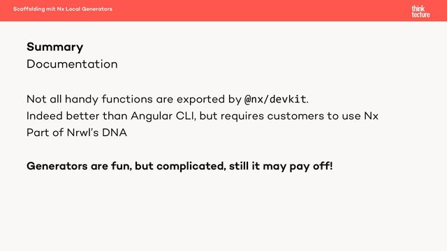 Documentation
Not all handy functions are exported by @nx/devkit.
Indeed better than Angular CLI, but requires customers to use Nx
Part of Nrwl’s DNA
Generators are fun, but complicated, still it may pay off!
Summary
Scaffolding mit Nx Local Generators
