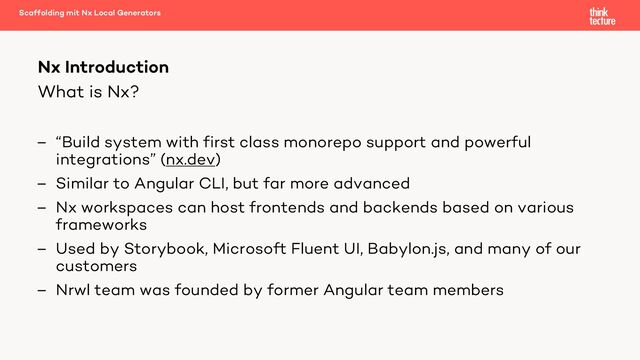 What is Nx?
– “Build system with first class monorepo support and powerful
integrations” (nx.dev)
– Similar to Angular CLI, but far more advanced
– Nx workspaces can host frontends and backends based on various
frameworks
– Used by Storybook, Microsoft Fluent UI, Babylon.js, and many of our
customers
– Nrwl team was founded by former Angular team members
Nx Introduction
Scaffolding mit Nx Local Generators
