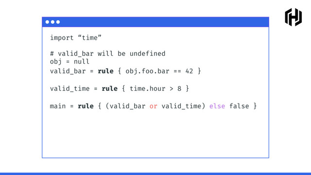 import “time”
# valid_bar will be undefined
obj = null
valid_bar = rule { obj.foo.bar == 42 }
valid_time = rule { time.hour > 8 }
main = rule { (valid_bar or valid_time) else false }

