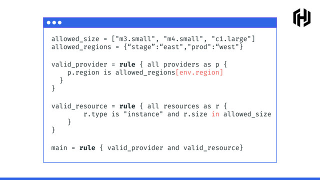 allowed_size = ["m3.small", "m4.small", "c1.large"]
allowed_regions = {“stage”:“east","prod":“west"}
valid_provider = rule { all providers as p {
p.region is allowed_regions[env.region]
} 
}
valid_resource = rule { all resources as r {
r.type is "instance" and r.size in allowed_size
}
}
main = rule { valid_provider and valid_resource}
