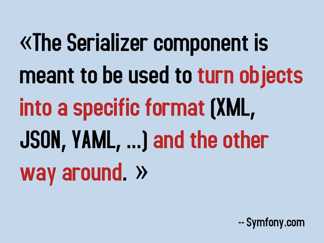 «The Serializer component is
meant to be used to turn objects
into a specific format (XML,
JSON, YAML, ...) and the other
way around. »
-- Symfony.com
