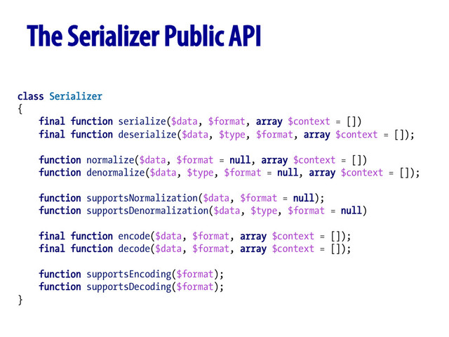 class Serializer
{
final function serialize($data, $format, array $context = [])
final function deserialize($data, $type, $format, array $context = []);
function normalize($data, $format = null, array $context = [])
function denormalize($data, $type, $format = null, array $context = []);
function supportsNormalization($data, $format = null);
function supportsDenormalization($data, $type, $format = null)
final function encode($data, $format, array $context = []);
final function decode($data, $format, array $context = []);
function supportsEncoding($format);
function supportsDecoding($format);
}
The Serializer Public API
