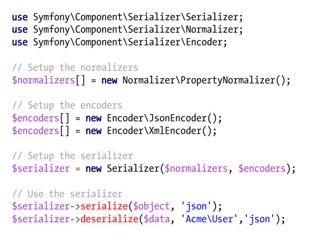 use Symfony\Component\Serializer\Serializer;
use Symfony\Component\Serializer\Normalizer;
use Symfony\Component\Serializer\Encoder;
// Setup the normalizers
$normalizers[] = new Normalizer\PropertyNormalizer();
// Setup the encoders
$encoders[] = new Encoder\JsonEncoder();
$encoders[] = new Encoder\XmlEncoder();
// Setup the serializer
$serializer = new Serializer($normalizers, $encoders);
// Use the serializer
$serializer->serialize($object, 'json');
$serializer->deserialize($data, 'Acme\User','json');
