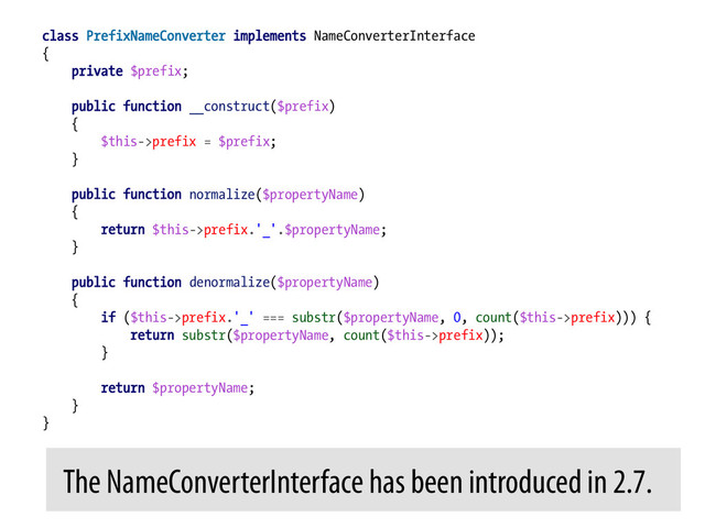 class PrefixNameConverter implements NameConverterInterface
{
private $prefix;
public function __construct($prefix)
{
$this->prefix = $prefix;
}
public function normalize($propertyName)
{
return $this->prefix.'_'.$propertyName;
}
public function denormalize($propertyName)
{
if ($this->prefix.'_' === substr($propertyName, 0, count($this->prefix))) {
return substr($propertyName, count($this->prefix));
}
return $propertyName;
}
}
The NameConverterInterface has been introduced in 2.7.	  
