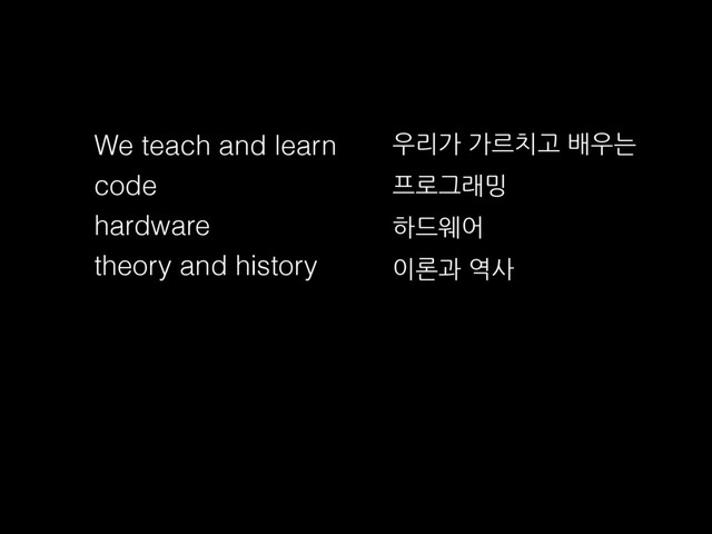We teach and learn
code
hardware
theory and history
우리가