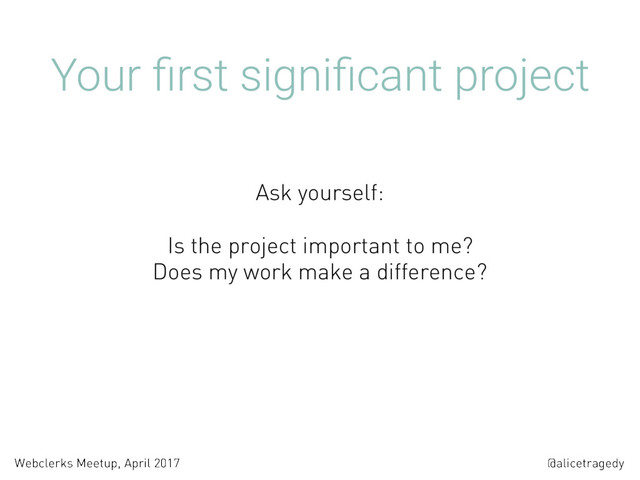 @alicetragedy
Webclerks Meetup, April 2017
Your ﬁrst signiﬁcant project
Is the project important to me?  
Does my work make a difference? 
 
 
Ask yourself:
