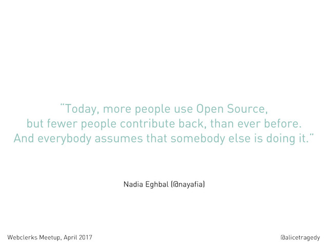 @alicetragedy
Webclerks Meetup, April 2017
“Today, more people use Open Source,
but fewer people contribute back, than ever before.  
And everybody assumes that somebody else is doing it.”
Nadia Eghbal (@nayafia)

