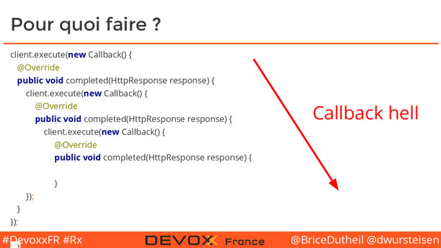 @BriceDutheil @dwursteisen
#DevoxxFR #Rx
Pour quoi faire ?
client.execute(new Callback() {
@Override
public void completed(HttpResponse response) {
client.execute(new Callback() {
@Override
public void completed(HttpResponse response) {
client.execute(new Callback() {
@Override
public void completed(HttpResponse response) {
}
});
}
});
Callback hell
