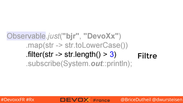 @BriceDutheil @dwursteisen
#DevoxxFR #Rx
Observable.just("bjr", "DevoXx")
.map(str -> str.toLowerCase())
.filter(str -> str.length() > 3)
.subscribe(System.out::println);
Filtre

