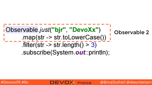 @BriceDutheil @dwursteisen
#DevoxxFR #Rx
Observable.just("bjr", "DevoXx")
.map(str -> str.toLowerCase())
.filter(str -> str.length() > 3)
.subscribe(System.out::println);
Observable 2
