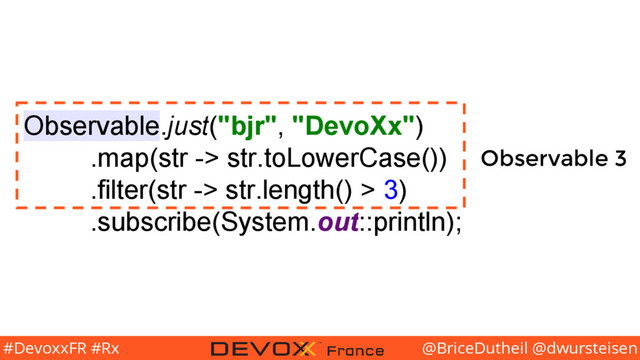 @BriceDutheil @dwursteisen
#DevoxxFR #Rx
Observable.just("bjr", "DevoXx")
.map(str -> str.toLowerCase())
.filter(str -> str.length() > 3)
.subscribe(System.out::println);
Observable 3
