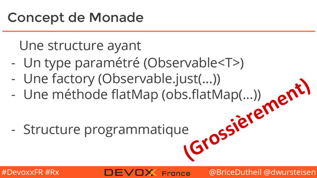 @BriceDutheil @dwursteisen
#DevoxxFR #Rx
Concept de Monade
Une structure ayant
- Un type paramétré (Observable)
- Une factory (Observable.just(...))
- Une méthode flatMap (obs.flatMap(...))
- Structure programmatique
(Grossièrement)

