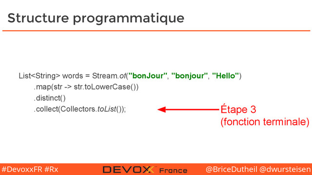 @BriceDutheil @dwursteisen
#DevoxxFR #Rx
Structure programmatique
List words = Stream.of("bonJour", "bonjour", "Hello")
.map(str -> str.toLowerCase())
.distinct()
.collect(Collectors.toList()); Étape 3
(fonction terminale)

