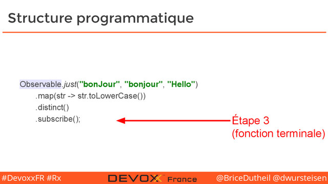 @BriceDutheil @dwursteisen
#DevoxxFR #Rx
Structure programmatique
Observable.just("bonJour", "bonjour", "Hello")
.map(str -> str.toLowerCase())
.distinct()
.subscribe(); Étape 3
(fonction terminale)
