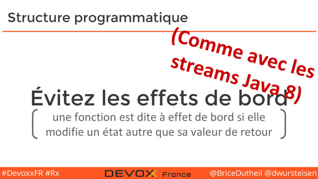 @BriceDutheil @dwursteisen
#DevoxxFR #Rx
Évitez les effets de bord
Structure programmatique
une fonction est dite à effet de bord si elle
modifie un état autre que sa valeur de retour
(Comme avec les
streams Java 8)

