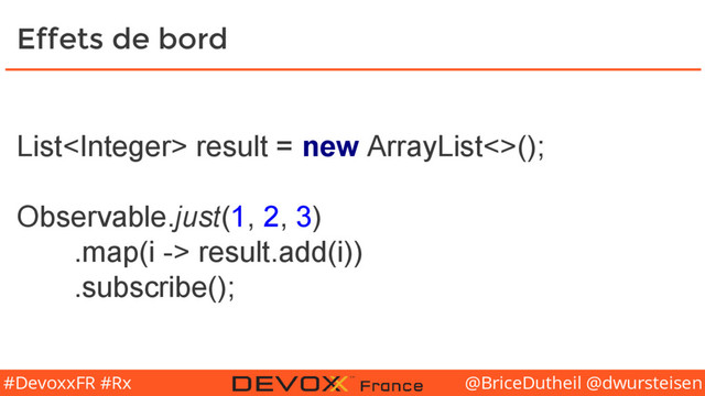 @BriceDutheil @dwursteisen
#DevoxxFR #Rx
Effets de bord
List result = new ArrayList<>();
Observable.just(1, 2, 3)
.map(i -> result.add(i))
.subscribe();
