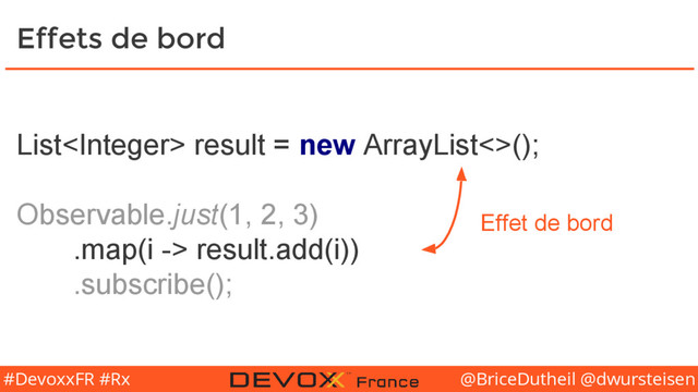 @BriceDutheil @dwursteisen
#DevoxxFR #Rx
List result = new ArrayList<>();
Observable.just(1, 2, 3)
.map(i -> result.add(i))
.subscribe();
Effets de bord
Effet de bord
