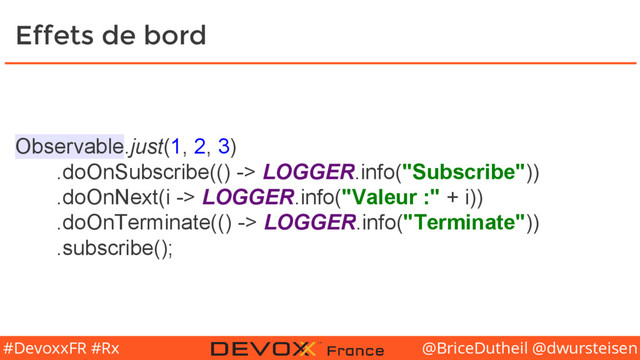 @BriceDutheil @dwursteisen
#DevoxxFR #Rx
Effets de bord
Observable.just(1, 2, 3)
.doOnSubscribe(() -> LOGGER.info("Subscribe"))
.doOnNext(i -> LOGGER.info("Valeur :" + i))
.doOnTerminate(() -> LOGGER.info("Terminate"))
.subscribe();
