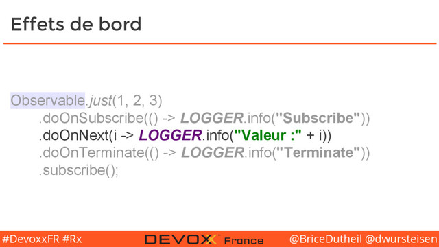 @BriceDutheil @dwursteisen
#DevoxxFR #Rx
Effets de bord
Observable.just(1, 2, 3)
.doOnSubscribe(() -> LOGGER.info("Subscribe"))
.doOnNext(i -> LOGGER.info("Valeur :" + i))
.doOnTerminate(() -> LOGGER.info("Terminate"))
.subscribe();
