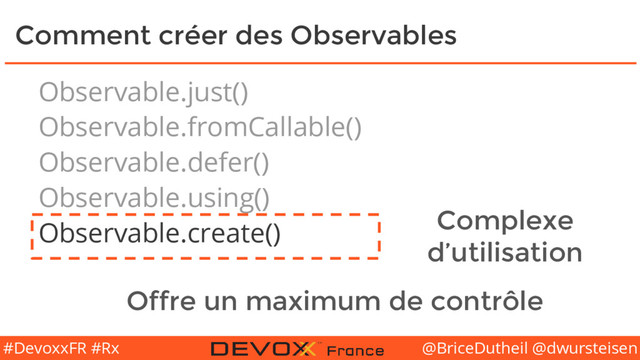 @BriceDutheil @dwursteisen
#DevoxxFR #Rx
Comment créer des Observables
Observable.just()
Observable.fromCallable()
Observable.defer()
Observable.using()
Observable.create() Complexe
d’utilisation
Offre un maximum de contrôle
