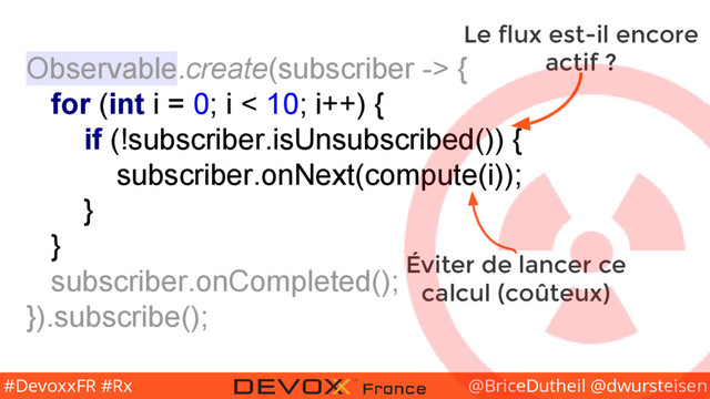 @BriceDutheil @dwursteisen
#DevoxxFR #Rx
Observable.create(subscriber -> {
for (int i = 0; i < 10; i++) {
if (!subscriber.isUnsubscribed()) {
subscriber.onNext(compute(i));
}
}
subscriber.onCompleted();
}).subscribe();
Le flux est-il encore
actif ?
Éviter de lancer ce
calcul (coûteux)

