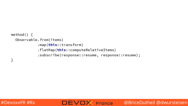 @BriceDutheil @dwursteisen
#DevoxxFR #Rx
method() {
Observable.from(items)
.map(this::transform)
.flatMap(this::computeRelativeItems)
.subscribe(response::resume, response::resume);
}
