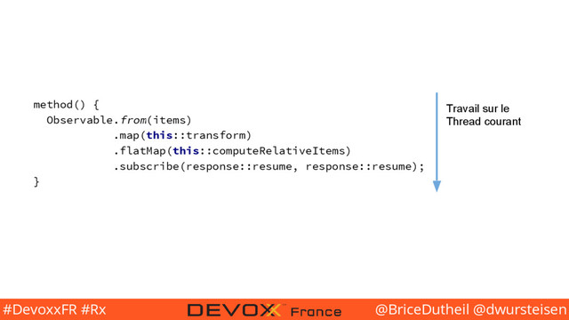 @BriceDutheil @dwursteisen
#DevoxxFR #Rx
method() {
Observable.from(items)
.map(this::transform)
.flatMap(this::computeRelativeItems)
.subscribe(response::resume, response::resume);
}
Travail sur le
Thread courant
