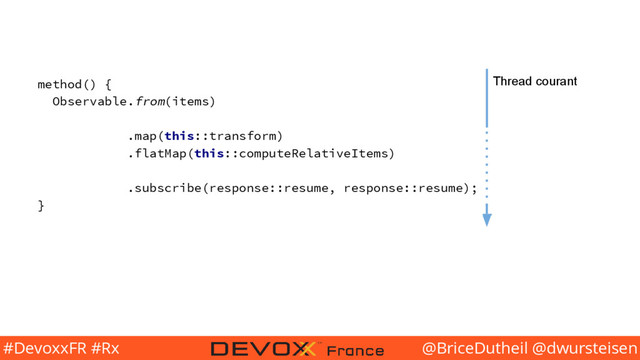 @BriceDutheil @dwursteisen
#DevoxxFR #Rx
method() {
Observable.from(items)
.map(this::transform)
.flatMap(this::computeRelativeItems)
.subscribe(response::resume, response::resume);
}
Thread courant
