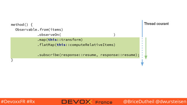 @BriceDutheil @dwursteisen
#DevoxxFR #Rx
method() {
Observable.from(items)
.observeOn( )
.map(this::transform)
.flatMap(this::computeRelativeItems)
.subscribe(response::resume, response::resume);
}
Thread courant
