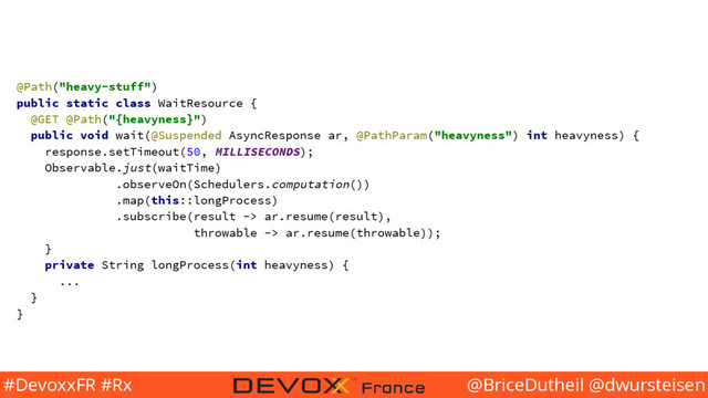 @BriceDutheil @dwursteisen
#DevoxxFR #Rx
@Path("heavy-stuff")
public static class WaitResource {
@GET @Path("{heavyness}")
public void wait(@Suspended AsyncResponse ar, @PathParam("heavyness") int heavyness) {
response.setTimeout(50, MILLISECONDS);
Observable.just(waitTime)
.observeOn(Schedulers.computation())
.map(this::longProcess)
.subscribe(result -> ar.resume(result),
throwable -> ar.resume(throwable));
}
private String longProcess(int heavyness) {
...
}
}
