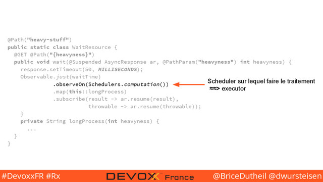@BriceDutheil @dwursteisen
#DevoxxFR #Rx
@Path("heavy-stuff")
public static class WaitResource {
@GET @Path("{heavyness}")
public void wait(@Suspended AsyncResponse ar, @PathParam("heavyness") int heavyness) {
response.setTimeout(50, MILLISECONDS);
Observable.just(waitTime)
.observeOn(Schedulers.computation())
.map(this::longProcess)
.subscribe(result -> ar.resume(result),
throwable -> ar.resume(throwable));
}
private String longProcess(int heavyness) {
...
}
}
Scheduler sur lequel faire le traitement
≈≈> executor
