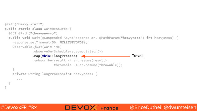 @BriceDutheil @dwursteisen
#DevoxxFR #Rx
@Path("heavy-stuff")
public static class WaitResource {
@GET @Path("{heavyness}")
public void wait(@Suspended AsyncResponse ar, @PathParam("heavyness") int heavyness) {
response.setTimeout(50, MILLISECONDS);
Observable.just(waitTime)
.observeOn(Schedulers.computation())
.map(this::longProcess)
.subscribe(result -> ar.resume(result),
throwable -> ar.resume(throwable));
}
private String longProcess(int heavyness) {
...
}
}
Travail
