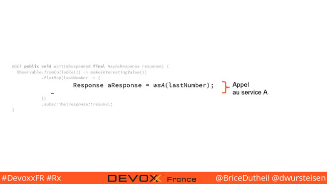 @BriceDutheil @dwursteisen
#DevoxxFR #Rx
@GET public void wait(@Suspended final AsyncResponse response) {
Observable.fromCallable(() -> makeInterestingValue())
.flatMap(lastNumber -> {
Response aResponse = wsA(lastNumber);
…
})
.subscribe(response::resume);
}
Appel
au service A
