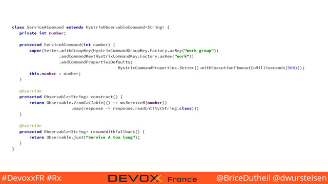 @BriceDutheil @dwursteisen
#DevoxxFR #Rx
class ServiceACommand extends HystrixObservableCommand {
private int number;
protected ServiceACommand(int number) {
super(Setter.withGroupKey(HystrixCommandGroupKey.Factory.asKey("work group"))
.andCommandKey(HystrixCommandKey.Factory.asKey("work"))
.andCommandPropertiesDefaults(
HystrixCommandProperties.Setter().withExecutionTimeoutInMilliseconds(500)));
this.number = number;
}
@Override
protected Observable construct() {
return Observable.fromCallable(() -> wsServiceB(number))
.map(response -> response.readEntity(String.class));
}
@Override
protected Observable resumeWithFallback() {
return Observable.just("Service A too long");
}
}
