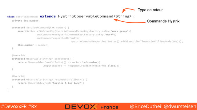 @BriceDutheil @dwursteisen
#DevoxxFR #Rx
class ServiceACommand extends HystrixObservableCommand {
private int number;
protected ServiceACommand(int number) {
super(Setter.withGroupKey(HystrixCommandGroupKey.Factory.asKey("work group"))
.andCommandKey(HystrixCommandKey.Factory.asKey("work"))
.andCommandPropertiesDefaults(
HystrixCommandProperties.Setter().withExecutionTimeoutInMilliseconds(500)));
this.number = number;
}
@Override
protected Observable construct() {
return Observable.fromCallable(() -> wsServiceB(number))
.map(response -> response.readEntity(String.class));
}
@Override
protected Observable resumeWithFallback() {
return Observable.just("Service A too long");
}
}
Commande Hystrix
Type de retour
