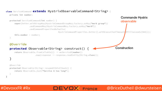@BriceDutheil @dwursteisen
#DevoxxFR #Rx
class ServiceACommand extends HystrixObservableCommand {
private int number;
protected ServiceACommand(int number) {
super(Setter.withGroupKey(HystrixCommandGroupKey.Factory.asKey("work group"))
.andCommandKey(HystrixCommandKey.Factory.asKey("work"))
.andCommandPropertiesDefaults(
HystrixCommandProperties.Setter().withExecutionTimeoutInMilliseconds(500)));
this.number = number;
}
@Override
protected Observable construct() {
return Observable.fromCallable(() -> wsServiceB(number))
.map(response -> response.readEntity(String.class));
}
@Override
protected Observable resumeWithFallback() {
return Observable.just("Service A too long");
}
}
Commande Hystrix
observable
Construction
