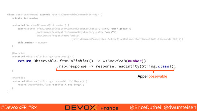 @BriceDutheil @dwursteisen
#DevoxxFR #Rx
class ServiceACommand extends HystrixObservableCommand {
private int number;
protected ServiceACommand(int number) {
super(Setter.withGroupKey(HystrixCommandGroupKey.Factory.asKey("work group"))
.andCommandKey(HystrixCommandKey.Factory.asKey("work"))
.andCommandPropertiesDefaults(
HystrixCommandProperties.Setter().withExecutionTimeoutInMilliseconds(500)));
this.number = number;
}
@Override
protected Observable construct() {
return Observable.fromCallable(() -> wsServiceB(number))
.map(response -> response.readEntity(String.class));
}
@Override
protected Observable resumeWithFallback() {
return Observable.just("Service A too long");
}
}
Appel observable
