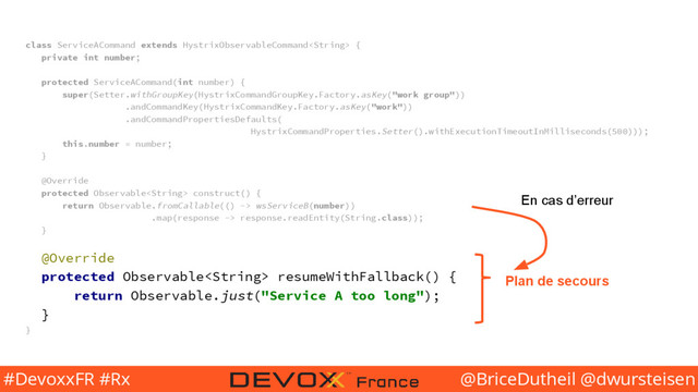 @BriceDutheil @dwursteisen
#DevoxxFR #Rx
class ServiceACommand extends HystrixObservableCommand {
private int number;
protected ServiceACommand(int number) {
super(Setter.withGroupKey(HystrixCommandGroupKey.Factory.asKey("work group"))
.andCommandKey(HystrixCommandKey.Factory.asKey("work"))
.andCommandPropertiesDefaults(
HystrixCommandProperties.Setter().withExecutionTimeoutInMilliseconds(500)));
this.number = number;
}
@Override
protected Observable construct() {
return Observable.fromCallable(() -> wsServiceB(number))
.map(response -> response.readEntity(String.class));
}
@Override
protected Observable resumeWithFallback() {
return Observable.just("Service A too long");
}
}
Plan de secours
En cas d’erreur
