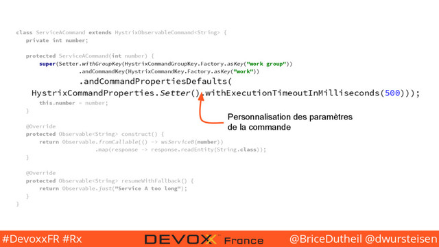 @BriceDutheil @dwursteisen
#DevoxxFR #Rx
class ServiceACommand extends HystrixObservableCommand {
private int number;
protected ServiceACommand(int number) {
super(Setter.withGroupKey(HystrixCommandGroupKey.Factory.asKey("work group"))
.andCommandKey(HystrixCommandKey.Factory.asKey("work"))
.andCommandPropertiesDefaults(
HystrixCommandProperties.Setter().withExecutionTimeoutInMilliseconds(500)));
this.number = number;
}
@Override
protected Observable construct() {
return Observable.fromCallable(() -> wsServiceB(number))
.map(response -> response.readEntity(String.class));
}
@Override
protected Observable resumeWithFallback() {
return Observable.just("Service A too long");
}
}
Personnalisation des paramètres
de la commande
