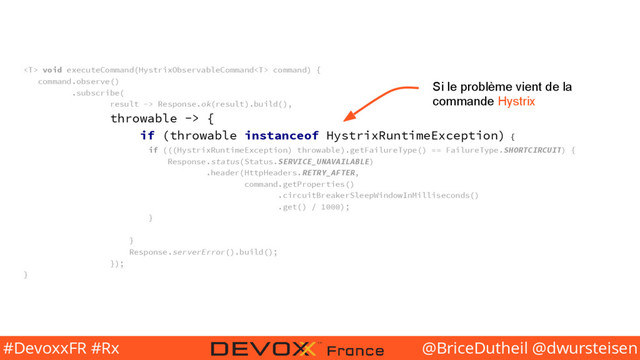 @BriceDutheil @dwursteisen
#DevoxxFR #Rx
 void executeCommand(HystrixObservableCommand command) {
command.observe()
.subscribe(
result -> Response.ok(result).build(),
throwable -> {
if (throwable instanceof HystrixRuntimeException) {
if (((HystrixRuntimeException) throwable).getFailureType() == FailureType.SHORTCIRCUIT) {
Response.status(Status.SERVICE_UNAVAILABLE)
.header(HttpHeaders.RETRY_AFTER,
command.getProperties()
.circuitBreakerSleepWindowInMilliseconds()
.get() / 1000);
}
}
Response.serverError().build();
});
}
Si le problème vient de la
commande Hystrix
